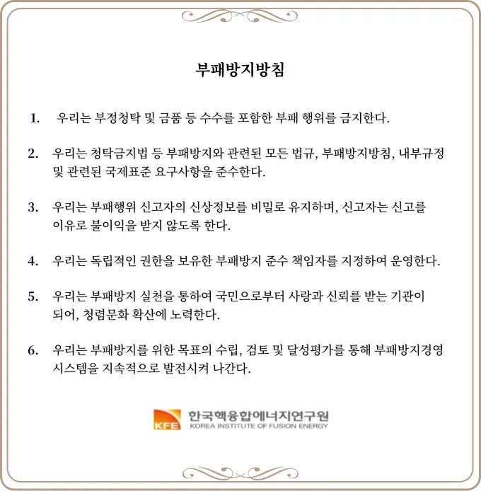 윤리헌장
  1. 우리는 부정청탁 및 금품 등 수수를 포함한 부패 행위를 금지한다.
  2. 우리는 청탁금지법 등 부패방지와 관련된 모든 법규, 부패방지방침, 내부규정
  및 관련된 국제표준 요구사항을 준수한다.
  3.우리는 부패행위 신고자의 신상정보를 비밀로 유지하며, 신고자는 신고를
  이유로 불이익을 받지 않도록 한다.
  4. 우리는 독립적인 권한을 보유한 부패방지 준수 책임자를 지정하여 운영한다.
  5. 우리는 부패방지 실천을 통하여 국민으로부터 사랑과 신뢰를 받는 기관이
  되어, 청렴문화 확산에 노력한다.
  6. 우리는 부패방지를 위한 목표의 수립, 검토 및 달성평가를 통해 부패방지경영
  시스템을 지속적으로 발전시켜 나간다.
  한국핵융합에너지연구원
  KOREA INSTITUTE OF FUSION ENERGY